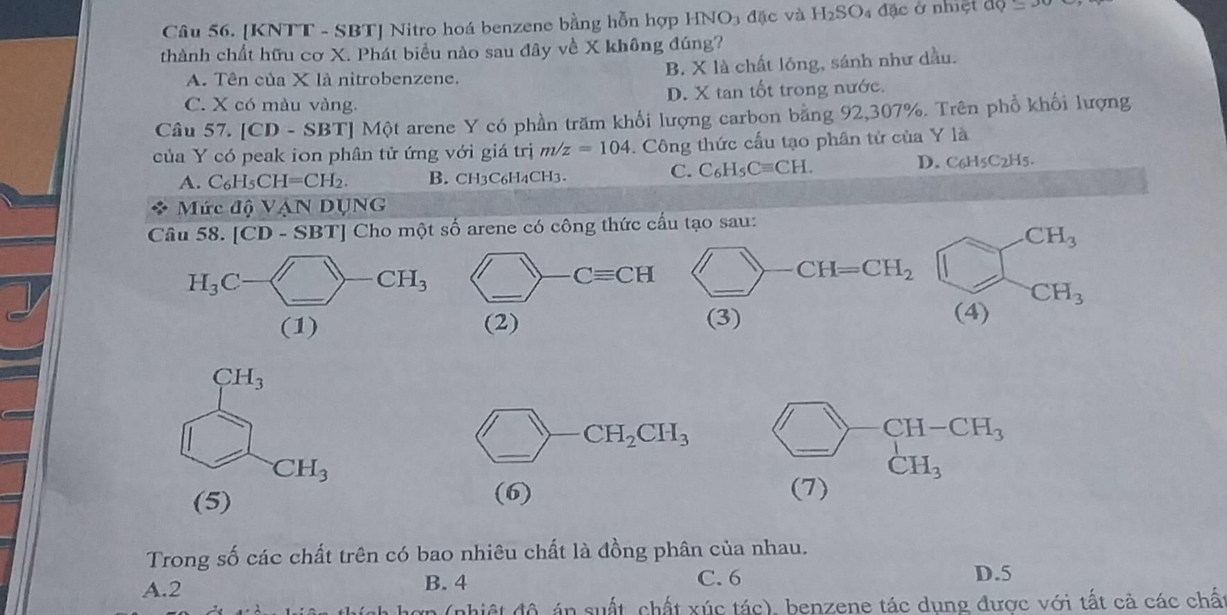 [KNTT - SBT] Nitro hoá benzene bằng hỗn hợp HNO_3 đặc và H_2SO 4 đặc ở nhiệt aQ=x
thành chất hữu cơ X. Phát biểu nào sau đây về X không đúng?
A. Tên của X là nitrobenzene. B. X là chất lóng, sánh như dầu.
C. X có màu vàng. D. X tan tốt trong nước.
Câu 57. [CD-SBT Một arene Y có phần trăm khối lượng carbon bằng 92,307%. Trên phổ khối lượng
của Y có peak ion phân tử ứng với giá trị m/z=104. Công thức cấu tạo phân tứ của Y là
C. C_6H_5Cequiv CH.
A. C_6H_5CH=CH_2. B. CH3C6H4CH3. D. C6H5C2H5.
Mức △ QVANDUNG
Câu : 58 [CD-SBT] Cho một số arene có công thức cấu tạo sau:
CH_3
) _ CH=CH_2 □
CH_3
(3)
(4)
beginarrayr CH_3 □ endarray
(_ )-6 _ · CH_2CH_3
CH_3
(5)
(6)
beginarrayr □ -CH-CH_3 (7)endarray _
Trong số các chất trên có bao nhiêu chất là đồng phân của nhau.
A.2 B. 4
C. 6 D.5
hợp (nhiệt độ án suất, chất xúc tác), benzene tác dụng được với tất cả các chất