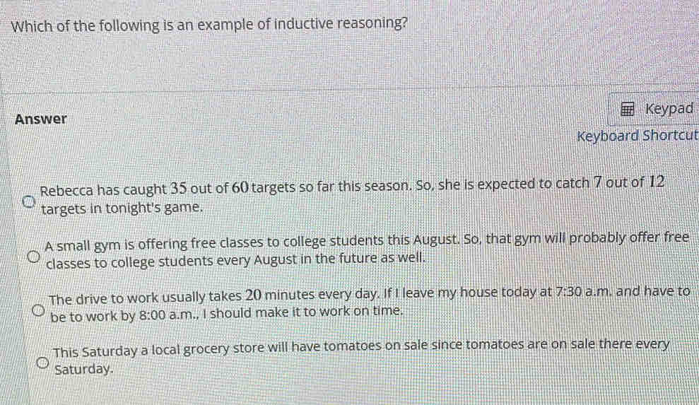 Which of the following is an example of inductive reasoning?
Answer Keypad
Keyboard Shortcut
Rebecca has caught 35 out of 60 targets so far this season. So, she is expected to catch 7 out of 12
targets in tonight's game.
A small gym is offering free classes to college students this August. So, that gym will probably offer free
classes to college students every August in the future as well.
The drive to work usually takes 20 minutes every day. If I leave my house today at 7:30 a.m. and have to
be to work by 8:00 a.m., I should make it to work on time.
This Saturday a local grocery store will have tomatoes on sale since tomatoes are on sale there every
Saturday.