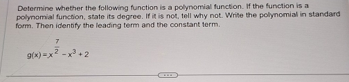 Determine whether the following function is a polynomial function. If the function is a 
polynomial function, state its degree. If it is not, tell why not. Write the polynomial in standard 
form. Then identify the leading term and the constant term.
g(x)=x^(frac 7)2-x^3+2