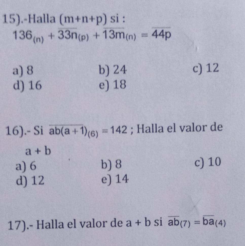 15).-Halla (m+n+p)si :
136_(n)+overline 33n_(p)+overline 13m_(n)=overline 44p
a) 8 b) 24 c) 12
d) 16 e) 18
16).- Si overline ab(a+1)_(6)=142; Halla el valor de
a+b
a) 6 b) 8
c) 10
d) 12 e) 14
17).- Halla el valor de a+b si overline ab_(7)=overline ba_(4)