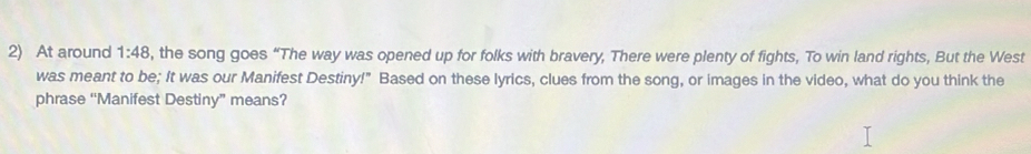 At around 1:48 , the song goes “The way was opened up for folks with bravery, There were plenty of fights, To win land rights, But the West 
was meant to be; It was our Manifest Destiny!" Based on these lyrics, clues from the song, or images in the video, what do you think the 
phrase “Manifest Destiny” means?