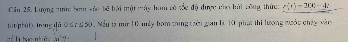 Lượng nước bơm vào bể bởi một máy bơm có tốc độ được cho bởi công thức: r(t)=200-4t
(lít/phút), trong đó 0≤ t≤ 50 Nếu ta mở 10 máy bơm trong thời gian là 10 phút thì lượng nước chảy vào 
bể là bao nhiêu m^3 ,l