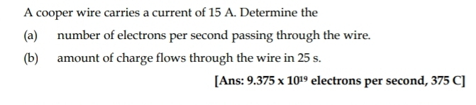 A cooper wire carries a current of 15 A. Determine the 
(a) number of electrons per second passing through the wire. 
(b) amount of charge flows through the wire in 25 s. 
[Ans: 9.375* 10^(19) electrons per second, 375 C]