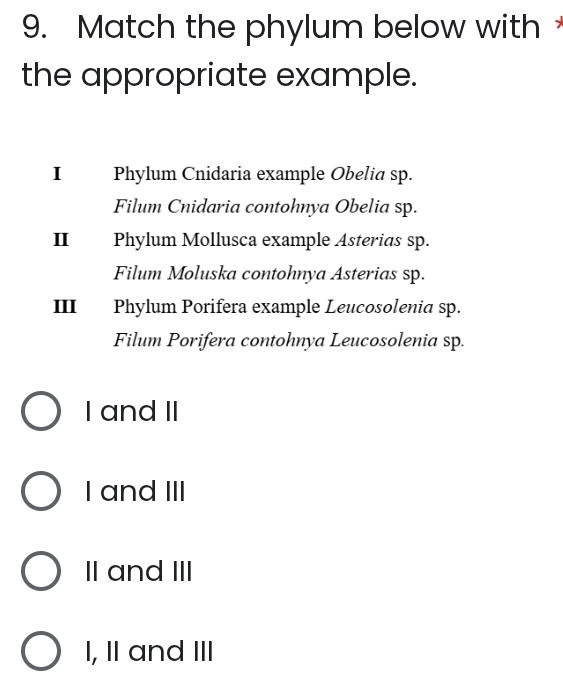 Match the phylum below with 
the appropriate example.
I Phylum Cnidaria example Obelia sp.
Filum Cnidaria contohnya Obelia sp.
II Phylum Mollusca example Asterias sp.
Filum Moluska contohnya Asterias sp.
III Phylum Porifera example Leucosolenia sp.
Filum Porifera contohnya Leucosolenia sp.
I and II
I and III
II and III
I, II and III