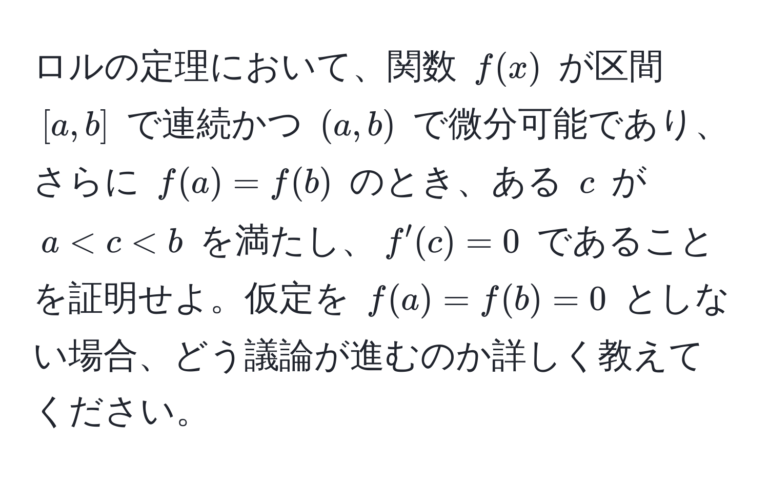 ロルの定理において、関数 ( f(x) ) が区間 ([a,b]) で連続かつ ((a,b)) で微分可能であり、さらに ( f(a) = f(b) ) のとき、ある ( c ) が ( a < c < b ) を満たし、( f'(c) = 0 ) であることを証明せよ。仮定を ( f(a) = f(b) = 0 ) としない場合、どう議論が進むのか詳しく教えてください。