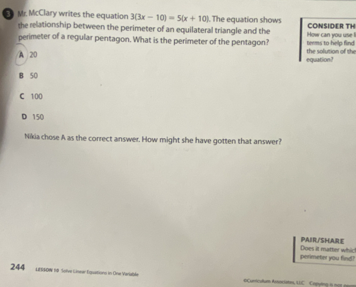 Mr. McClary writes the equation 3(3x-10)=5(x+10). The equation shows
CONSIDER TH
the relationship between the perimeter of an equilateral triangle and the How can you use l
perimeter of a regular pentagon. What is the perimeter of the pentagon? terms to help find
A 20
the solution of the
equation?
B 50
C 100
D 150
Nikia chose A as the correct answer. How might she have gotten that answer?
PAIR/SHARE
Does it matter whic!
perimeter you find?
244 LESSON 10 Solve Linear Equations in One Variable Curriculum Associates, LLC Copying is not per