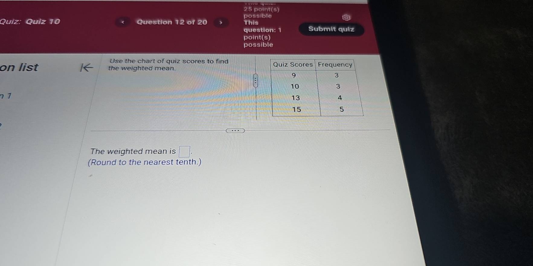 point(s) 
possible 
Quiz: Quiz 10 Question 12 of 20 This 
question: 1 Submit quiz 
point(s) 
possible 
Use the chart of quiz scores to find 
on list the weighted mean. 
n 1 
The weighted mean is □. 
(Round to the nearest tenth.)