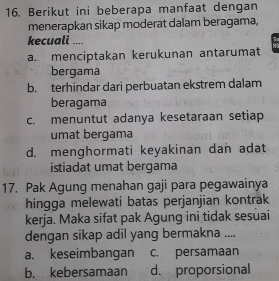 Berikut ini beberapa manfaat dengan
menerapkan sikap moderat dalam beragama,
kecuali .... So
a. menciptakan kerukunan antarumat HO
bergama
b. terhindar dari perbuatan ekstrem dalam
beragama
c. menuntut adanya kesetaraan setiap
umat bergama
d. menghormati keyakinan dan adat
istiadat umat bergama
17. Pak Agung menahan gaji para pegawainya
hingga melewati batas perjanjian kontrak
kerja. Maka sifat pak Agung ini tidak sesuai
dengan sikap adil yang bermakna ....
a. keseimbangan c. persamaan
b. kebersamaan d. proporsional