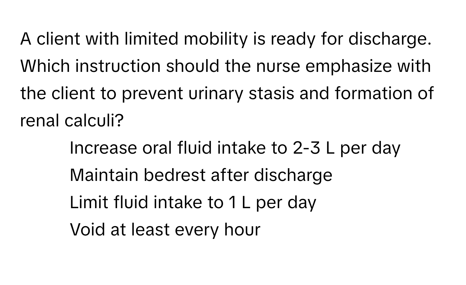 A client with limited mobility is ready for discharge. Which instruction should the nurse emphasize with the client to prevent urinary stasis and formation of renal calculi? 

1. Increase oral fluid intake to 2-3 L per day
2. Maintain bedrest after discharge
3. Limit fluid intake to 1 L per day
4. Void at least every hour