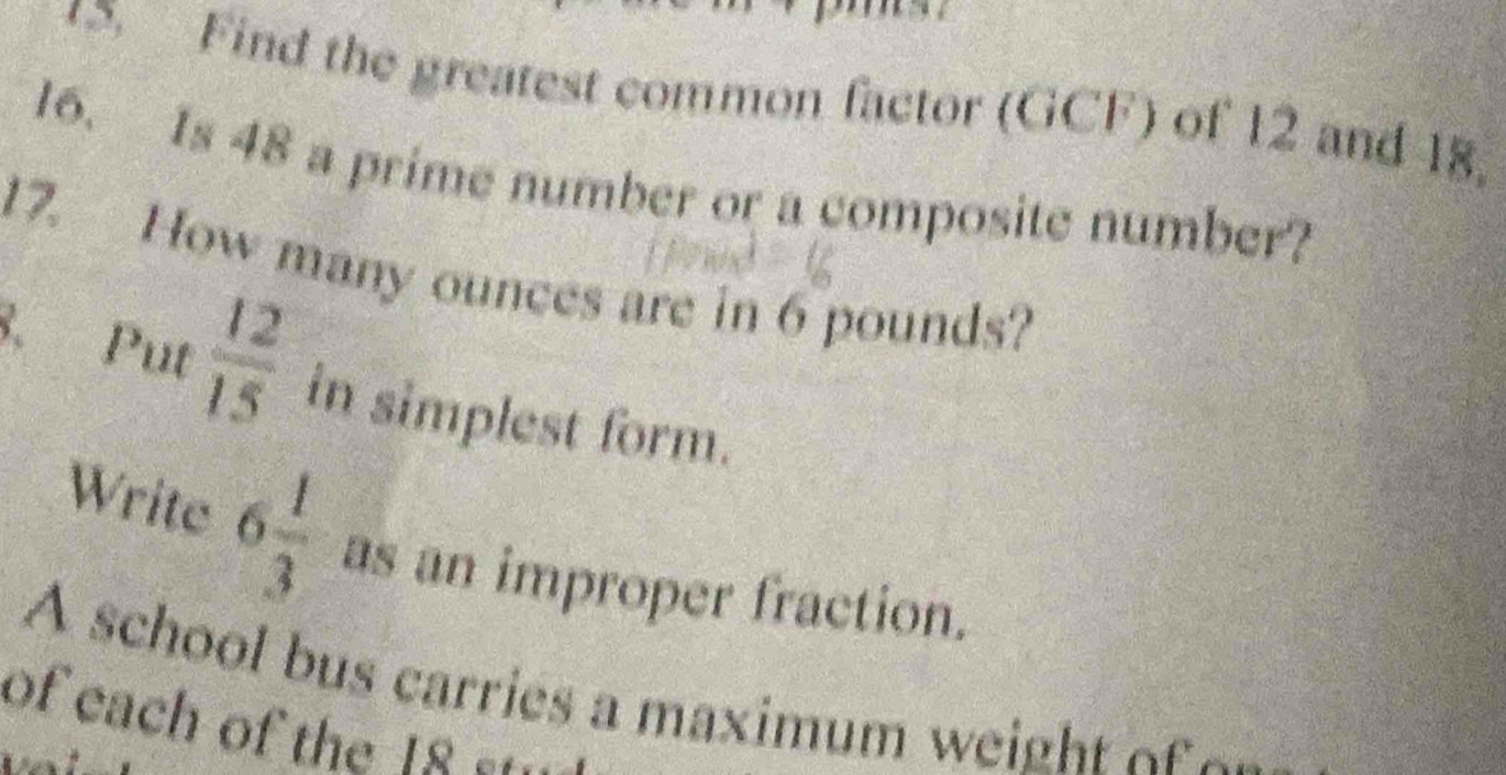 Find the greatest common factor (GCF) of 12 and 18. 
16. Is 48 a prime number or a composite number? 
17. How many ounces are in 6 pounds? 
8. Put  12/15  in simplest form. 
Write 6 1/3  as an improper fraction. 
A school bus carries a maximum w e h 
of each of the 18 ---