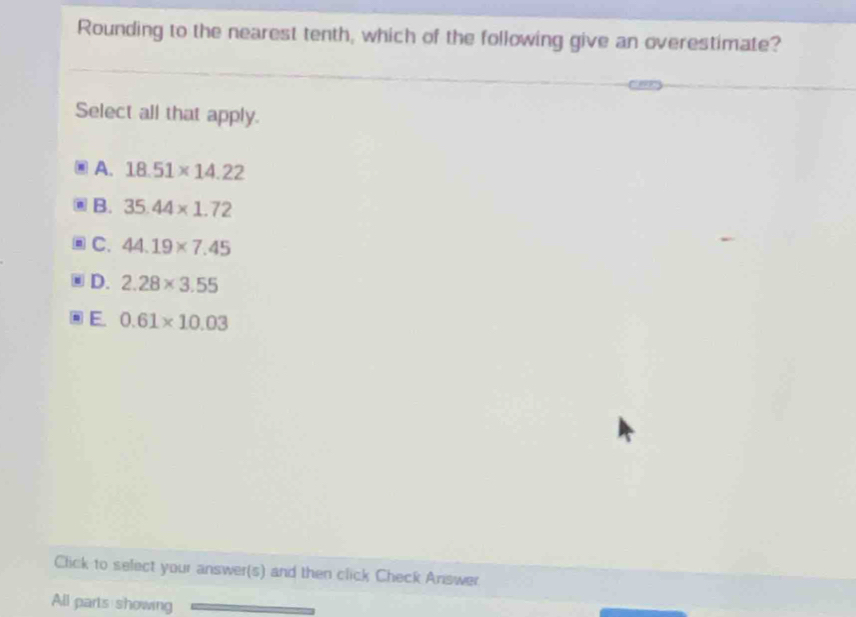 Rounding to the nearest tenth, which of the following give an overestimate?
Select all that apply.
A. 18.51* 14.22
B. 35.44* 1.72
C. 44.19* 7.45
D. 2.28* 3.55
E. 0.61* 10.03
Click to select your answer(s) and then click Check Answer
All parts showing