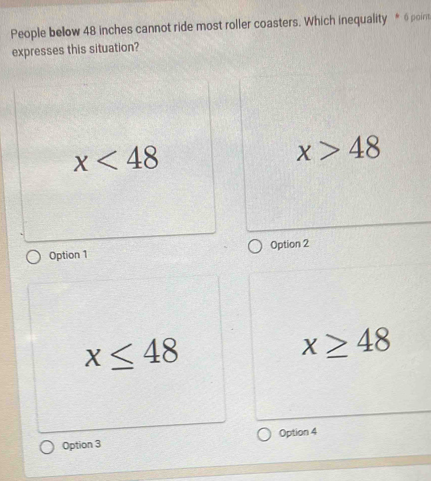 People below 48 inches cannot ride most roller coasters. Which inequality * 6poin
expresses this situation?
x<48</tex>
x>48
Option 1 Option 2
x≤ 48
x≥ 48
Option 3 Option 4
