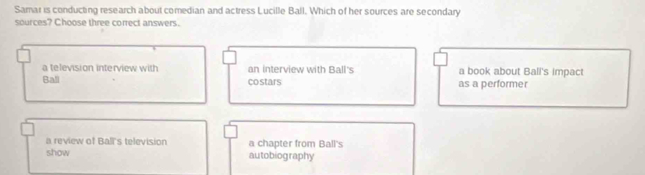 Samar is conducting research about comedian and actress Lucille Ball. Which of her sources are secondary
sources? Choose three correct answers.
a television interview with an interview with Ball's a book about Ball's impact
Ball co stars as a performer
a review of Ball's television a chapter from Ball's
show autobiography