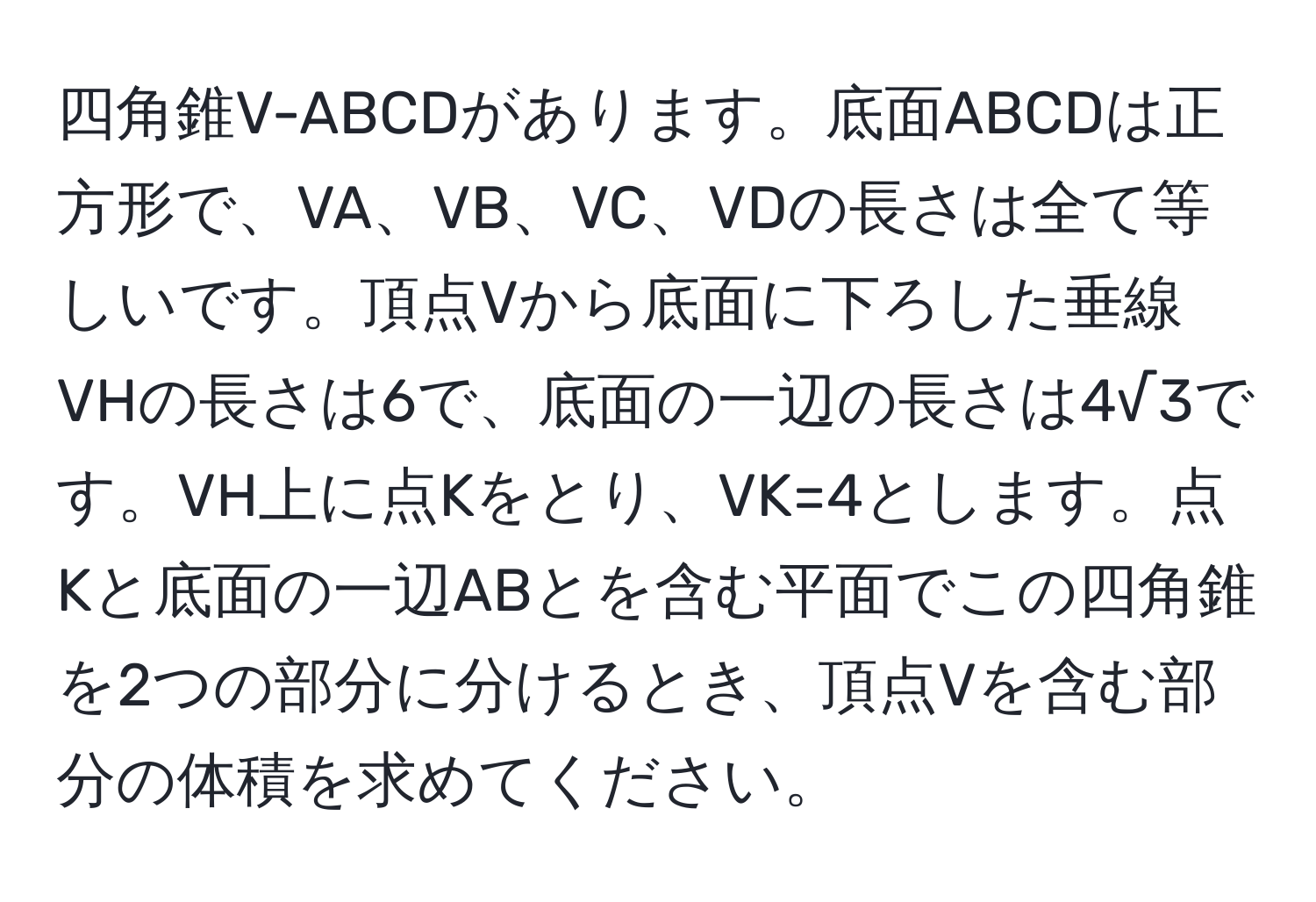 四角錐V-ABCDがあります。底面ABCDは正方形で、VA、VB、VC、VDの長さは全て等しいです。頂点Vから底面に下ろした垂線VHの長さは6で、底面の一辺の長さは4√3です。VH上に点Kをとり、VK=4とします。点Kと底面の一辺ABとを含む平面でこの四角錐を2つの部分に分けるとき、頂点Vを含む部分の体積を求めてください。