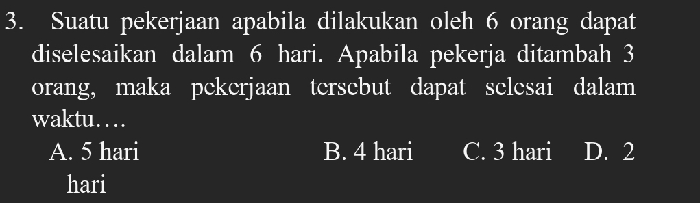 Suatu pekerjaan apabila dilakukan oleh 6 orang dapat
diselesaikan dalam 6 hari. Apabila pekerja ditambah 3
orang, maka pekerjaan tersebut dapat selesai dalam
waktu…
A. 5 hari B. 4 hari C. 3 hari D. 2
hari