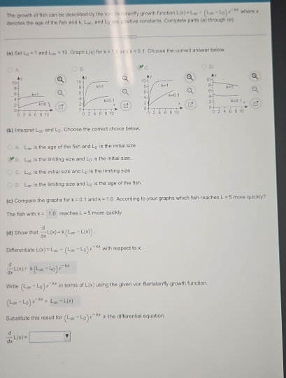 The growth of fish can be described by the von Berolanffy growth function L(x)=L_cm-(L_cm-L_0)e^(-kx) where x
denotes the age of the fish and L_(x) , and L_0 re   os tive constants. Complete parts (a) through (e)
(a) SetL_0=1 and L_(x)=10 , Graph L(x) for k=1.0 and k=0,1 Choose the correct answer below
A B. C. D.
  
 
 
   
(b) Interpres L_ce and L_0. Choose the carrect choice below.
A. L_∈fty  is the age of the fish and L_0 is the initial size.
B. L_∈fty  s the limiting size and L_0 is the initial size .
C. L_30 is the initial size and L_D is the limtina size
D. L_∈fty  is the limiting size and L_c is the age of the fish.
(c) Compare the graphs for k=0.1 and k=10. According to your graphs which fish reaches L=5 more quickly?
The fish with k=1.0 reaches L=5 more quickly.
(d) Show that  d/dx L(x)=k(L_∈fty -L(x))
Differentiate L(x)=L_av-(L_ac-L_0)e^(-kx) with respect to x.
 d/dx L(x)=k(L_∈fty -L_0)e^(-kx)
Write (L_av-L_0)e^(-kx) in terms of L(x) using the given von Bertalanffy growth function.
(L_av-L_0)e^(-kx)=L_∈fty -L(x)
Substitute this result for (L_0-L_0)e^(-kx) in the differential equation.
 d/dx L(x)=□