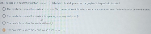 The zero of a quadrafic function is x=- 1/2 . What does this tell you about the graph of this quadratic function?
The parabola crosses the z -axis a1 x=- 1/1 . You can substitute this value into the quadratic function to find the location of the other zero.
The parabola crosses the 2 -axis in two places, x=- 1/2  and x= 1/2 
The parabola touches the æ -axis at the origin.
The parabola touches the æ -axis in one place, D =- 1/2 .