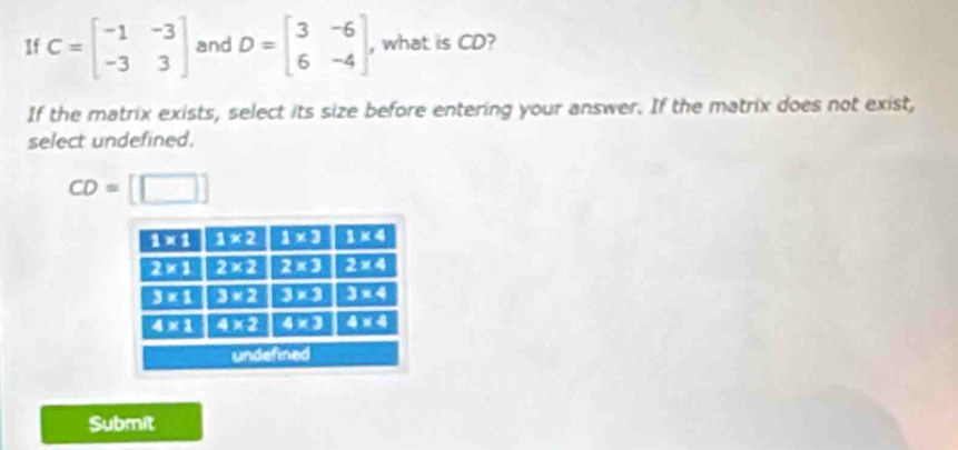 If C=beginbmatrix -1&-3 -3&3endbmatrix and D=beginbmatrix 3&-6 6&-4endbmatrix , what is CD?
If the matrix exists, select its size before entering your answer. If the matrix does not exist,
select undefined.
CD= □
Submit