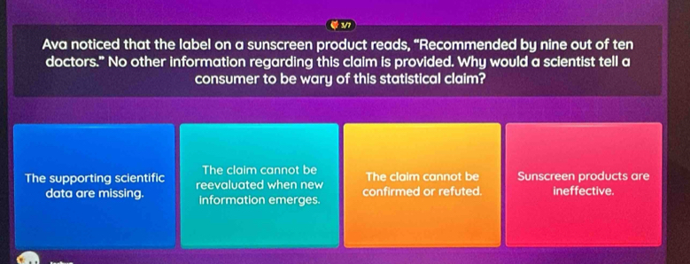 Ava noticed that the label on a sunscreen product reads, “Recommended by nine out of ten
doctors." No other information regarding this claim is provided. Why would a scientist tell a
consumer to be wary of this statistical claim?
The claim cannot be The claim cannot be
The supporting scientific reevaluated when new confirmed or refuted. Sunscreen products are ineffective.
data are missing. Information emerges.