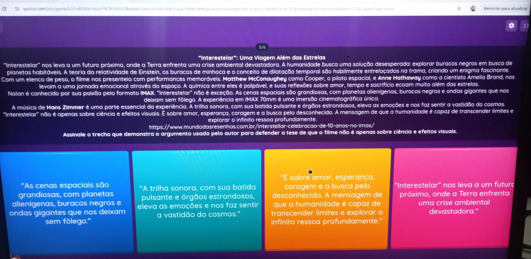  quizizz.com/join/game/U2FsdGVkX19a3a79C9r5%252BaiWle7j4qFsVU0bUd5KTrxDu7lPHKrdNMwFaZeH92WulWRr2N9JXJj%252BY8RTzt5%252FdJNlLhq1GFZetk1yvSQWl0s%253D7gameType=async Reiniciar para atualizar
3/6
“Interestelar”: Uma Viagem Além das Estrelas
“Interestelar” f nos leva a um futuro próximo, onde a Terra enfrenta uma crise ambiental devastadora. A humanidade busca uma solução desesperada: explorar buracos negros em busca de
planetas habitáveis. A teoria da relatividade de Einstein, os buracos de minhoca e o conceito de dilatação temporal são habilmente entrelaçados na trama, criando um enigma fascinante.
Com um elenco de peso, o filme nos presenteia com performances memoráveis. Matthew McConaughey como Cooper, o piloto espacial, e Anne Hathaway como a cientista Amelia Brand, nos
levam a uma jornada emocional através do espaço. A química entre eles é palpável, e suas reflexões sobre amor, tempo e sacrifício ecoam muito além das estrelas.
Nolan é conhecido por sua paixão pelo formato IMAX. "Interestelar" não é exceção. As cenas espaciais são grandiosas, com planetas alienígenas, buracos negros e ondas gigantes que nos
deixam sem fôlego. A experiência em IMAX 70mm é uma imersão cinematográfica única.
A música de Hans Zimmer é uma parte essencial da experiência. A trilha sonora, com sua batida pulsante e órgãos estrondosos, eleva as emoções e nos faz sentir a vastidão do cosmos.
"Interestelar" não é apenas sobre ciência e efeitos visuais. É sobre amor, esperança, coragem e a busca pelo desconhecido. A mensagem de que a humanidade é capaz de transcender limites e
explorar o infinito ressoa profundamente.
https://www.mundodasresenhas.com.br/interstellar-celebracao-de-10-anos-no-imax/
Assinale o trecho que demonstra o argumento usado pelo autor para defender a tese de que o filme não é apenas sobre ciência e efeitos visuais.
''É sobre amor, esperança,
"As cenas espaciais são coragem e a busca pelo “Interestelar” nos leva a um futurc
"A trilha sonora, com sua batida
grandiosas, com planetas pulsante e órgãos estrondosos, desconhecido. A mensagem de próximo, onde a Terra enfrenta
alienígenas, buracos negros e eleva as emoções e nos faz sentir  que a humanidade é capaz de uma crise ambiental
ondas gigantes que nos deixam transcender limites e explorar o devastadora.”
a vastidão do cosmos."
sem fôlego." infinito ressoa profundamente.”