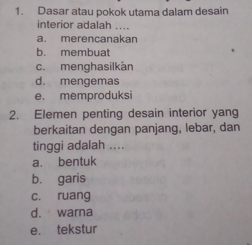 Dasar atau pokok utama dalam desain
interior adalah ....
a. merencanakan
b. membuat
c. menghasilkán
d. mengemas
e. memproduksi
2. Elemen penting desain interior yang
berkaitan dengan panjang, lebar, dan
tinggi adalah ....
a. bentuk
b. garis
c. ruang
d.warna
e. tekstur