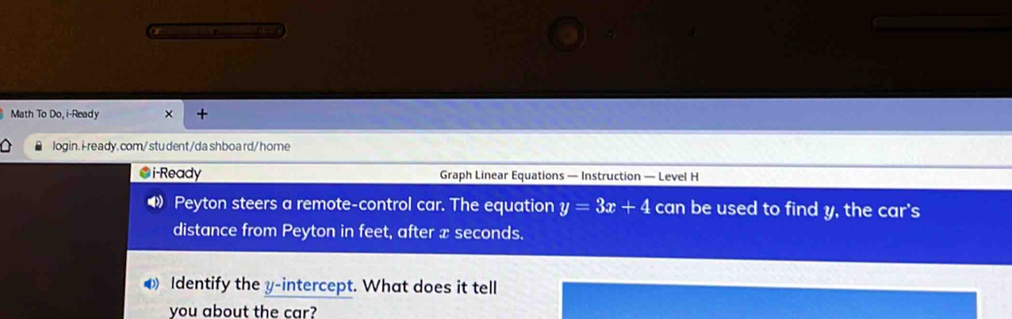 Math To Do, i-Ready × + 
login.i-ready. com/ stu dent/da shboard/ home 
●i-Ready Graph Linear Equations — Instruction — Level H 
4 Peyton steers a remote-control car. The equation y=3x+4 can be used to find y, the car's 
distance from Peyton in feet, after x seconds. 
Identify the y-intercept. What does it tell 
you about the car?