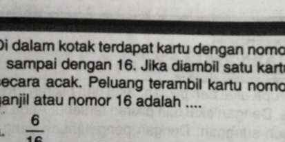 Di dalam kotak terdapat kartu dengan nomo 
sampai dengan 16. Jika diambil satu kart 
secara acak. Peluang terambil kartu nomo 
anjil atau nomor 16 adalah .... 
.  6/16 