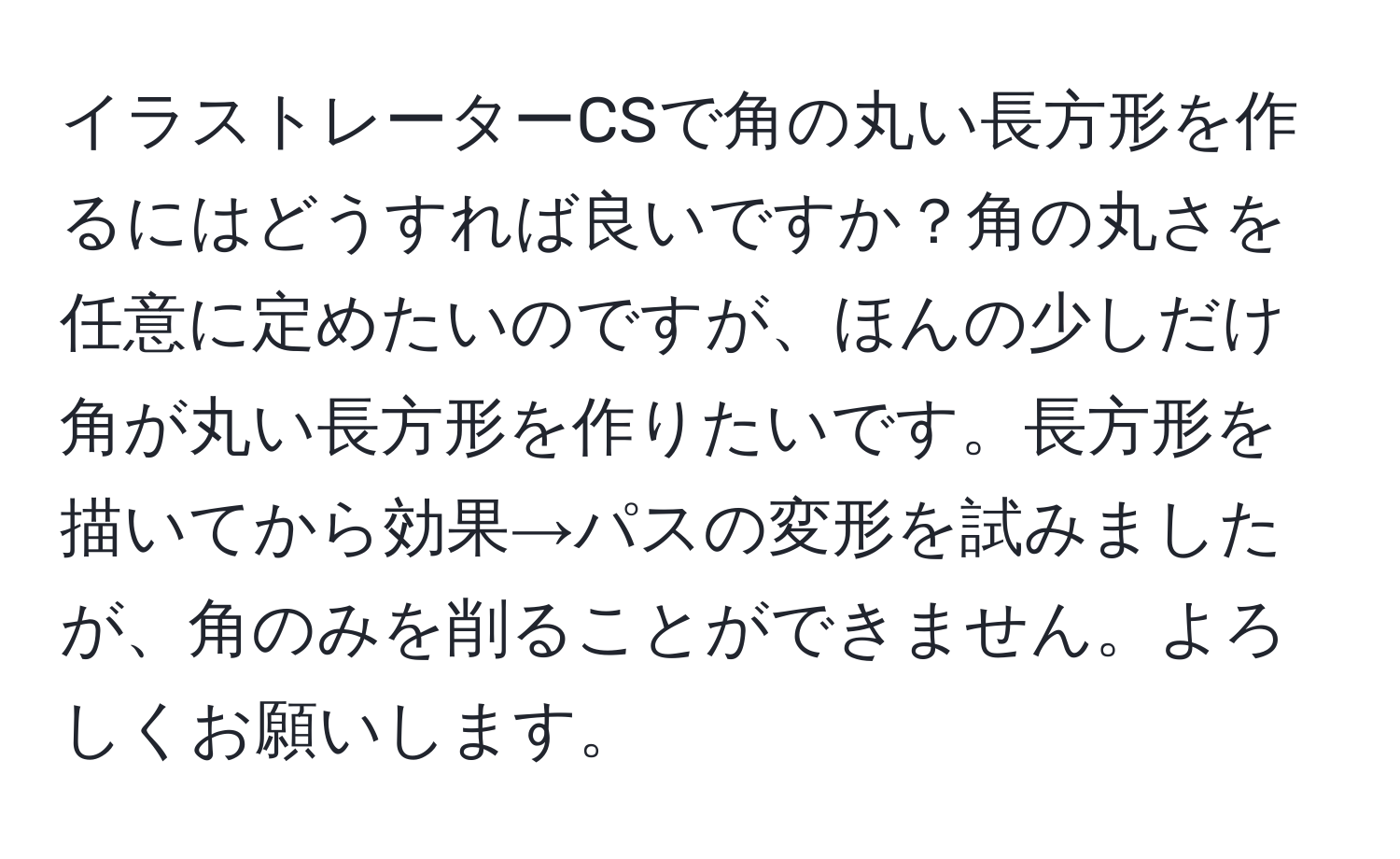 イラストレーターCSで角の丸い長方形を作るにはどうすれば良いですか？角の丸さを任意に定めたいのですが、ほんの少しだけ角が丸い長方形を作りたいです。長方形を描いてから効果→パスの変形を試みましたが、角のみを削ることができません。よろしくお願いします。