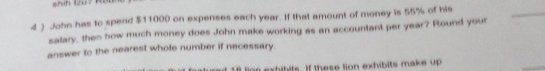 4 ) John has to spend $11000 on expenses each year. If that amount of money is 55% of his 
_ 
salary, then how much money does John make working as an accountant per year? Round your 
answer to the nearest whole number if necessary.
18 ling exhibits. If these lion exhibits make up