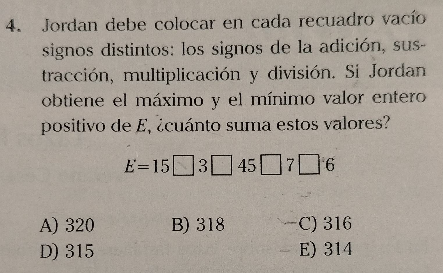 Jordan debe colocar en cada recuadro vacío
signos distintos: los signos de la adición, sus-
tracción, multiplicación y división. Si Jordan
obtiene el máximo y el mínimo valor entero
positivo de E, ¿cuánto suma estos valores?
E=15□ 3□ 45□ 7□ 6
A) 320 B) 318 C) 316
D) 315 E) 314