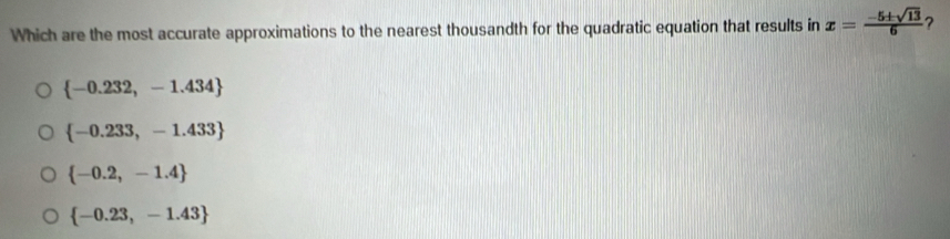 Which are the most accurate approximations to the nearest thousandth for the quadratic equation that results in x= (-5± sqrt(13))/6  ?
 -0.232,-1.434
 -0.233,-1.433
 -0.2,-1.4
 -0.23,-1.43
