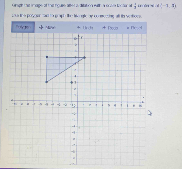 Graph the image of the figure after a dilation with a scale factor of  1/2  centered at (-1,3). 
Use the polygon tool to graph the triangle by connecting all its vertices. 
Polygon Move 
-in