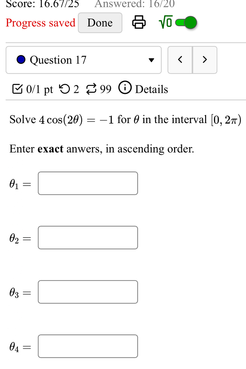 Score: 16.67/25 Answered: 16/20
Progress saved Done sqrt(0) 
Question 17 < >
[ 0/1 pt つ 2 % 99 ⓘ Details
Solve 4cos (2θ )=-1 for θ in the interval [0,2π )
Enter exact anwers, in ascending order.
θ _1=□
θ _2=□
θ _3=□
θ _4=□