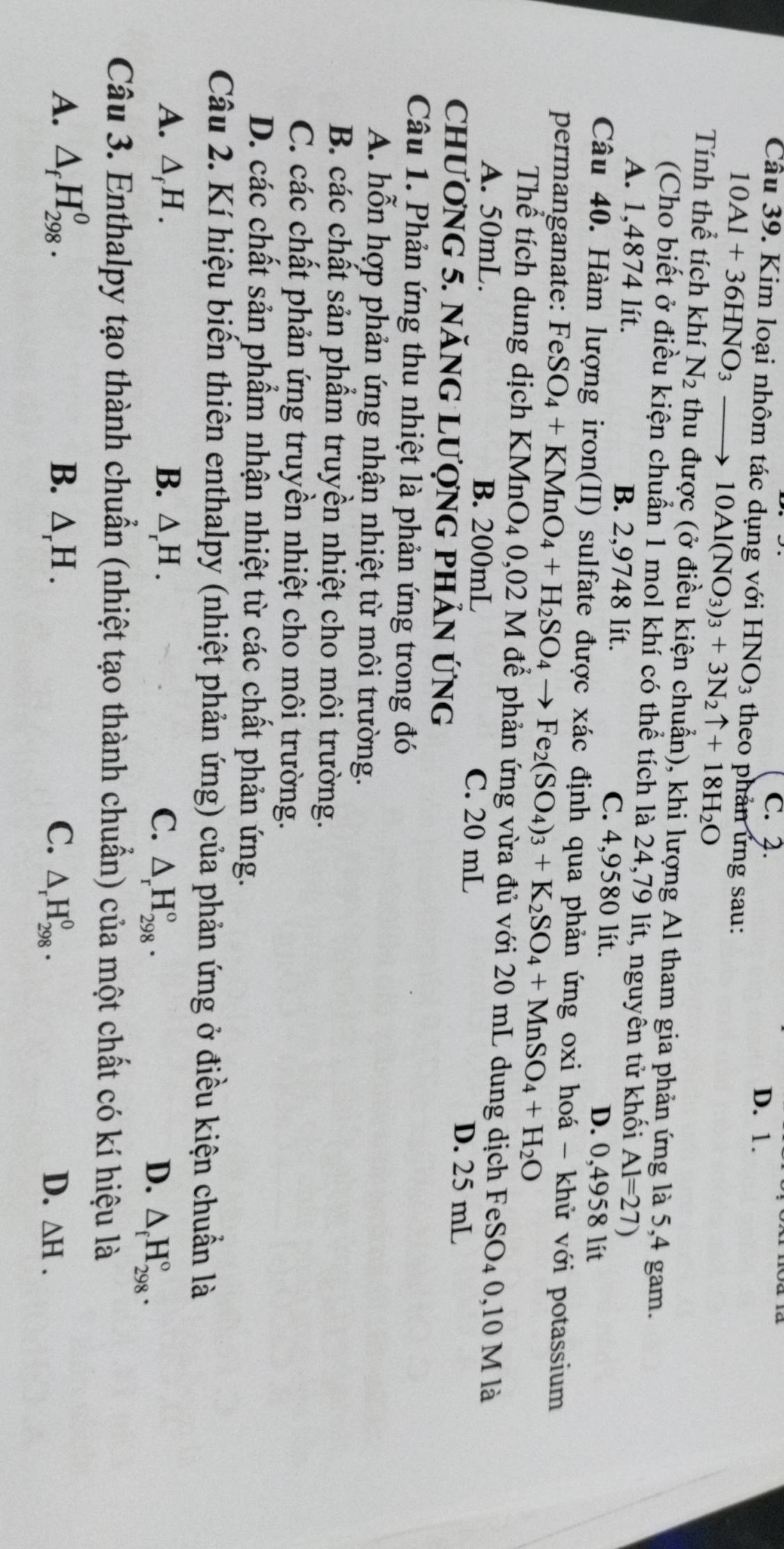 C. 2. D. 1.
Câu 39. Kim loại nhôm tác dụng với 1 HNO_3 theo phản ứng sau:
10Al+36HNO_3 to 10Al(NO_3)_3+3N_2uparrow +18H_2O
Tính thể tích khí N_2 thu được (ở điều kiện chuẩn), khi lượng Al tham gia phản ứng là 5,4 gam.
(Cho biết ở điều kiện chuẩn 1 mol khí có thể tích là 24,79 lít, nguyên tử khối Al=27)
A. 1,4874 lít. B. 2,9748 lít. C. 4,9580 lít.
D. 0,4958 lít
Câu 40. Hàm lượng iron(II) sulfate được xác định qua phản ứng oxi hoá - khử với potassium
permanganate: FeSO_4+KMnO_4+H_2SO_4to Fe_2(SO_4)_3+K_2SO_4+MnSO_4+H_2O
Thể tích dung dịch KMn O_4 0,02 M để phản ứng vừa đủ với 20 mL dung dịch FeSO₄ 0,10 M là
A. 50mL. B. 200mL C. 20 mL
Chương 5. nănG Lượng phản ứng
D. 25 mL
Câu 1. Phản ứng thu nhiệt là phản ứng trong đó
A. hỗn hợp phản ứng nhận nhiệt từ môi trường.
B. các chất sản phẩm truyền nhiệt cho môi trường.
C. các chất phản ứng truyền nhiệt cho môi trường.
D. các chất sản phẩm nhận nhiệt từ các chất phản ứng.
Câu 2. Kí hiệu biển thiên enthalpy (nhiệt phản ứng) của phản ứng ở điều kiện chuẩn là
A. △ _fH. B. △ _rH. C. △ _rH_(298)°. D. △ _fH_(298)°.
Câu 3. Enthalpy tạo thành chuẩn (nhiệt tạo thành chuẩn) của một chất có kí hiệu là
A. △ _fH_(298)^0. B. △ _rH. C. △ _rH_(298)^0. D. △ H.