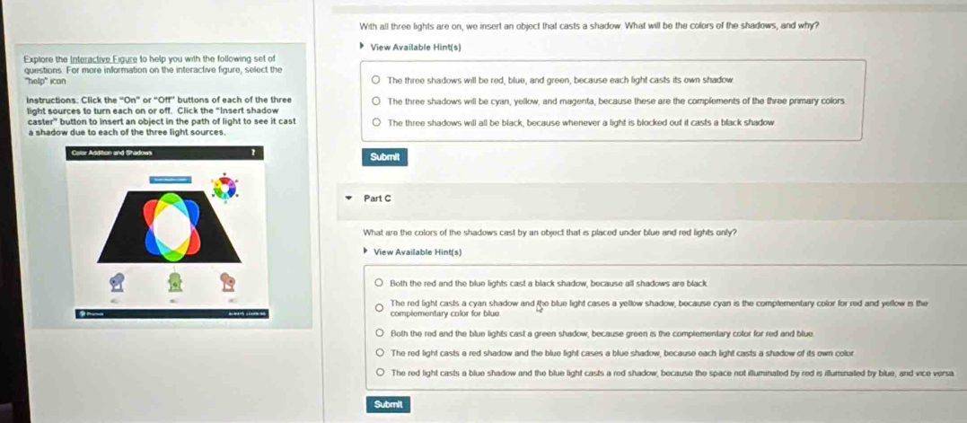 With all three lights are on, we insert an object that casts a shadow. What will be the colors of the shadows, and why?
View Available Hint(s)
Explore the Interactive Eigure to help you with the following set of
questions. For more information on the interactive figure, select the
"help' icon The three shadows will be red, blue, and green, because each light casts its own shadow
Instructions: Click the “On” or “Off” buttons of each of the three The three shadows will be cyan, yellow, and magenta, because these are the complements of the three primary colors
light sources to turn each on or off. Click the "Insert shadow
caster” button to insert an object in the path of light to see it cast The three shadows will all be black, because whenever a light is blocked out it casts a black shadow
a shadow due to each of the three light sources.
Submit
Part C
What are the colors of the shadows cast by an object that is placed under blue and red lights only?
View Available Hint(s)
Both the red and the blue lights cast a black shadow, because all shadows are black
The red light casts a cyan shadow and the blue light cases a yellow shadow, because cyan is the complementary color for red and yellow is the
complementary color for blue
Both the red and the blue lights cast a green shadow, because green is the complementary color for red and blue
The red light casts a red shadow and the blue light cases a blue shadow, because each light casts a shadow of its own color
The red light casts a blue shadow and the blue light casts a red shadow, because the space not illuminated by red is illuminated by blue, and vice versa.
Submil