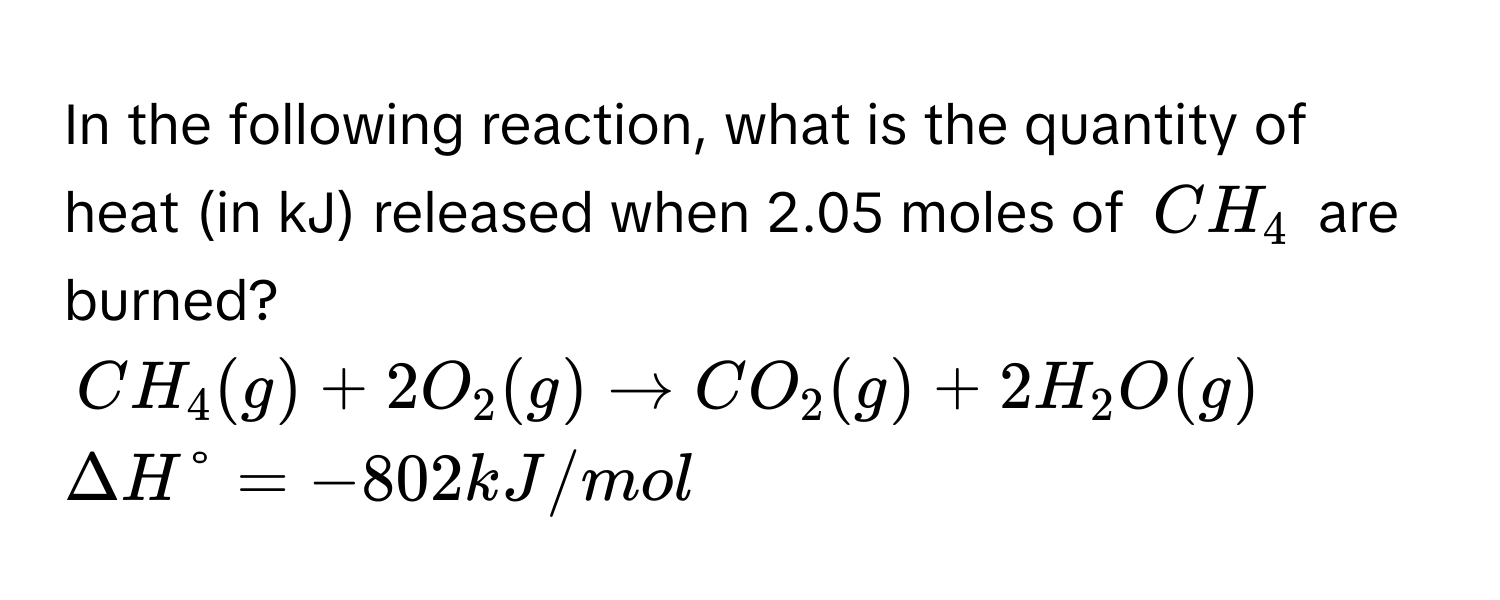 In the following reaction, what is the quantity of heat (in kJ) released when 2.05 moles of $CH_4$ are burned?
$CH_4(g) + 2O_2(g) arrow CO_2(g) + 2H_2O(g)$ $Delta H° = -802 kJ/mol$