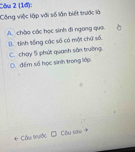 (1đ):
Công việc lặp với số lần biết trước là
A. chào các học sinh đi ngang qua.
B. tính tổng các số có một chữ số.
C. chạy 5 phút quanh sân trường.
D. đếm số học sinh trong lớp.
Câu trước Câu sau