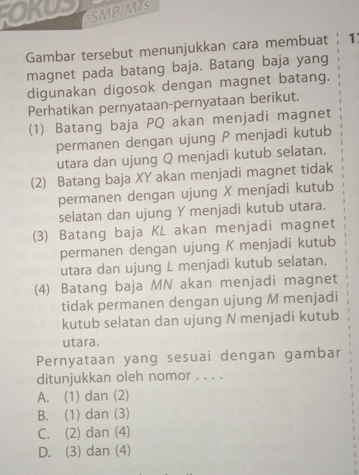 SMP/MLS
Gambar tersebut menunjukkan cara membuat 1
magnet pada batang baja. Batang baja yang
digunakan digosok dengan magnet batang.
Perhatikan pernyataan-pernyataan berikut.
(1) Batang baja PQ akan menjadi magnet
permanen dengan ujung P menjadi kutub
utara dan ujung Q menjadi kutub selatan.
(2) Batang baja XY akan menjadi magnet tidak
permanen dengan ujung X menjadi kutub
selatan dan ujung Y menjadi kutub utara.
(3) Batang baja KL akan menjadi magnet
permanen dengan ujung K menjadi kutub
utara dan ujung L menjadi kutub selatan.
(4) Batang baja MN akan menjadi magnet
tidak permanen dengan ujung M menjadi
kutub selatan dan ujung N menjadi kutub
utara.
Pernyataan yang sesuai dengan gambar
ditunjukkan oleh nomor . . . .
A. (1) dan (2)
B. (1) dan (3)
C. (2) dan (4)
D. (3) dan (4)