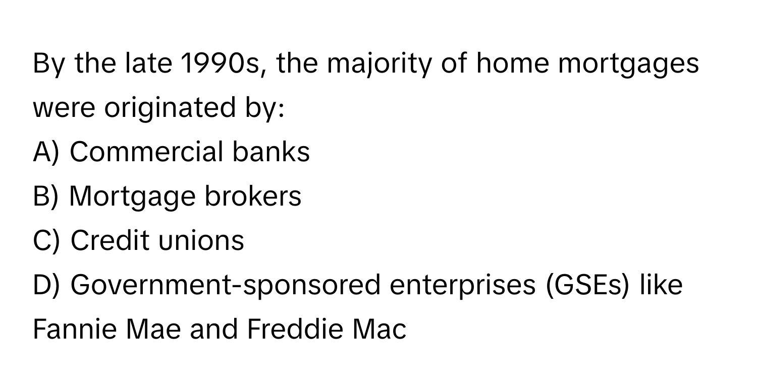 By the late 1990s, the majority of home mortgages were originated by:

A) Commercial banks
B) Mortgage brokers
C) Credit unions
D) Government-sponsored enterprises (GSEs) like Fannie Mae and Freddie Mac