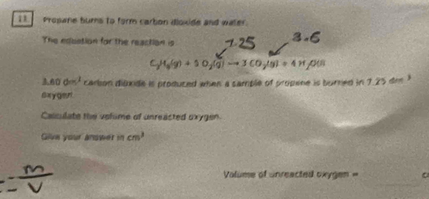 Prosane bums to form carbon dioxide and water. 
The eduction for the reaction is
C_3H_5(g)+5O_2(g)to 3CO_7(g)+4H ps
3.60° d=^2 carson dibxide is produced when a sample of propene is burned in 7.25 dee 3
6xygen
Calculate the velime of unreacted oxygen 
Gilve your anower in cm^3
Volume of unreacted oxygen =