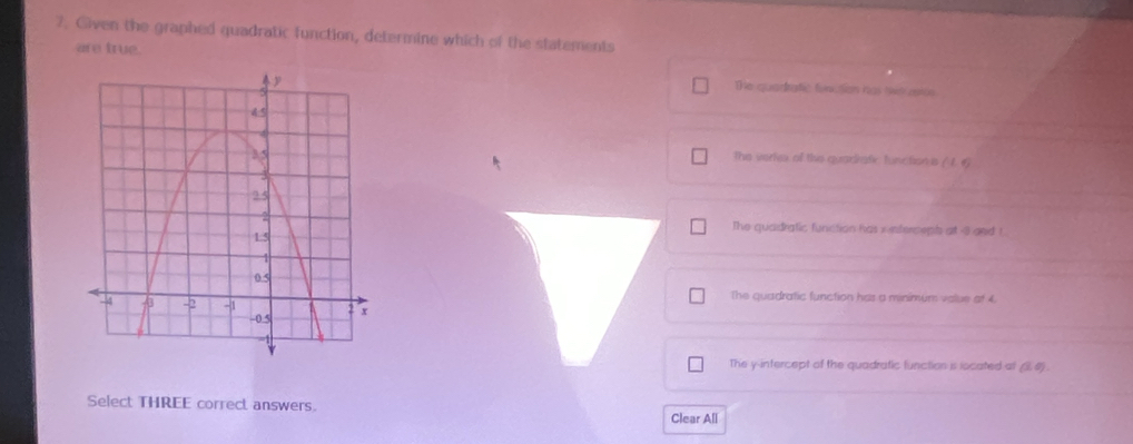 Given the graphed quadratic function, determine which of the statements
are true.
The quarrafic furction has lt atos
the verie of this quadrafe functionus ( 1. 6)
The quadratic function has i interceps at 3 gnd 1
The quadratic function has a menimum value at 4.
The y-intercept of the quadratic function is located at (38) .
Select THREE correct answers.
Clear All