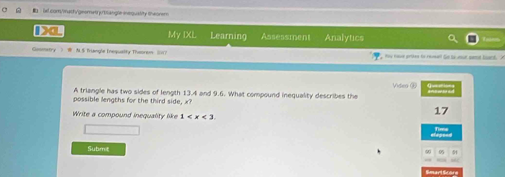 insquality theorem 
a 
My IXL Learning Assessment Analytics 
Geometry N.5 Triangle Inequality Theorem (IW) Yu have prites to reveall Go to usur sant board. 
Video 9 Gueations 
A triangle has two sides of length 13.4 and 9.6. What compound inequality describes the enswared 
possible lengths for the third side, x? 
Write a compound inequality like 1 .
17
Time 
elagsed 
Submit 
0 05 91 
Smart Score