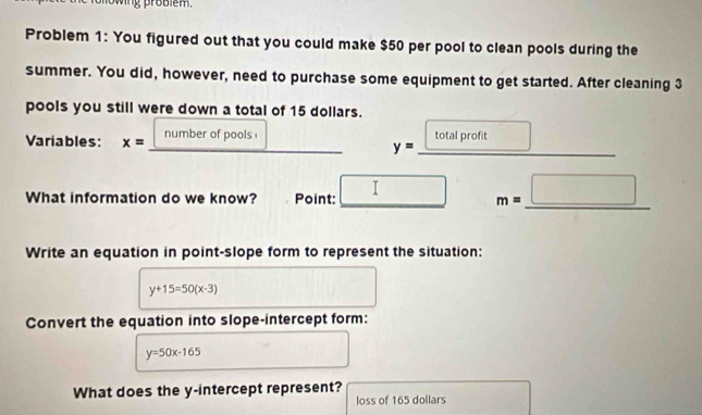 wing problém. 
Problem 1: You figured out that you could make $50 per pool to clean pools during the 
summer. You did, however, need to purchase some equipment to get started. After cleaning 3
pools you still were down a total of 15 dollars. 
Variables: x= number of pools total profit
y=
What information do we know? Point: □ m=_ □ 
Write an equation in point-slope form to represent the situation:
y+15=50(x-3)
Convert the equation into slope-intercept form:
y=50x-165
What does the y-intercept represent? 
loss of 165 dollars