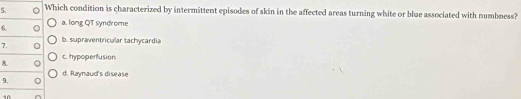 Which condition is characterized by intermittent episodes of skin in the affected areas turning white or blue associated with numbness?
a. long QT syndrome
6.
7. 。 b. supraventricular tachycardia
8. 。 c. hypoperfusion
d. Raynaud's disease
9. 。
10