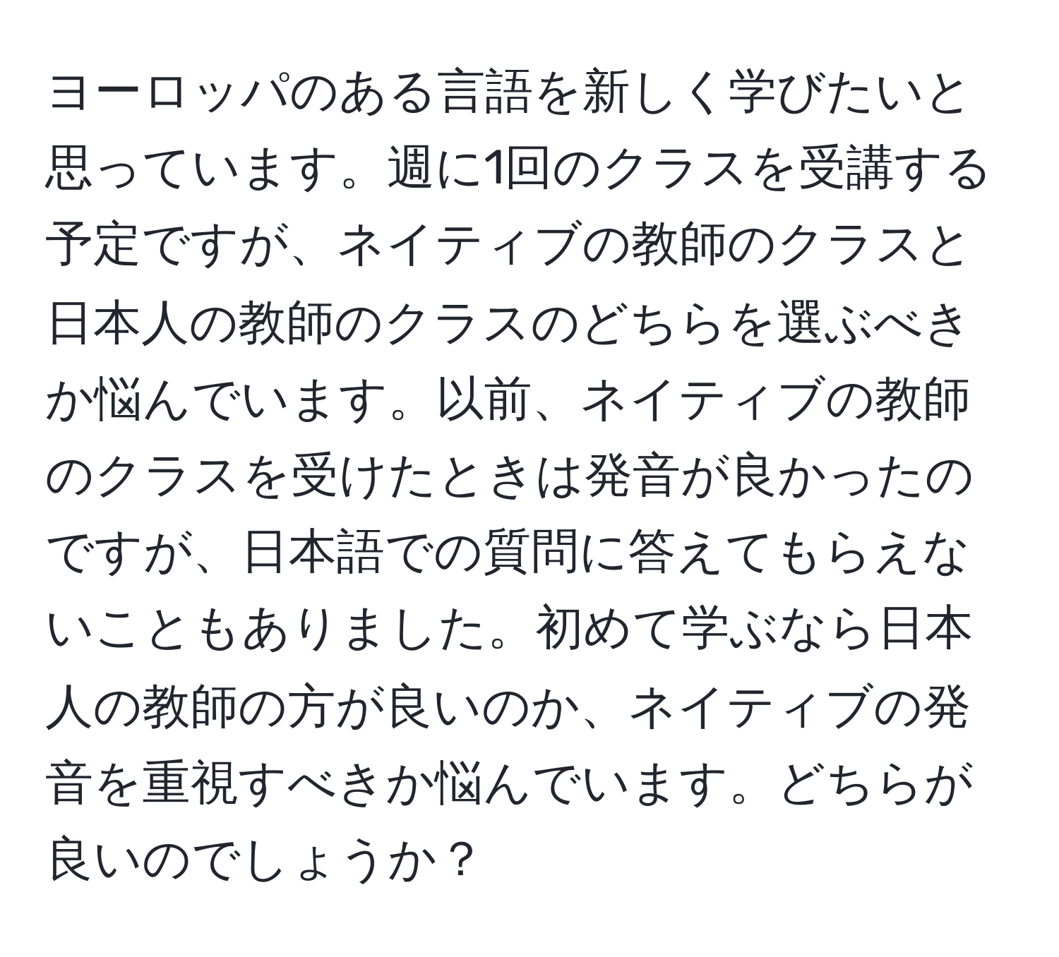 ヨーロッパのある言語を新しく学びたいと思っています。週に1回のクラスを受講する予定ですが、ネイティブの教師のクラスと日本人の教師のクラスのどちらを選ぶべきか悩んでいます。以前、ネイティブの教師のクラスを受けたときは発音が良かったのですが、日本語での質問に答えてもらえないこともありました。初めて学ぶなら日本人の教師の方が良いのか、ネイティブの発音を重視すべきか悩んでいます。どちらが良いのでしょうか？