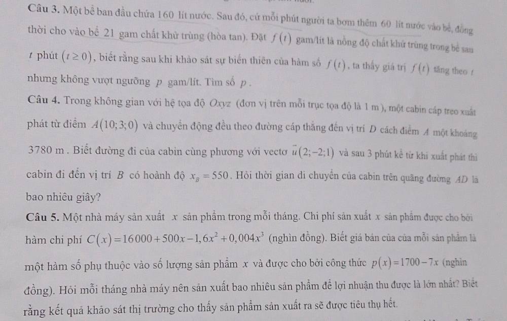 Một bể ban đầu chứa 160 lít nước. Sau đó, cứ mỗi phút người ta bơm thêm 60 lít nước vào bề, đồng
thời cho vào bể 21 gam chất khử trùng (hòa tan). Đặt f(t) gam/lit là nồng độ chất khử trùng trong bề sau
t phút (t≥ 0) , biết rằng sau khi khảo sát sự biến thiên của hàm số f(t) , ta thấy giá trị f(t) tăng theo r
nhưng không vượt ngưỡng p gam/lít. Tìm số p .
Câu 4. Trong không gian với hệ tọa độ Oxyz (đơn vị trên mỗi trục tọa độ là 1 m), một cabin cáp treo xuất
phát từ điểm A(10;3;0) và chuyển động đều theo đường cáp thắng đến vị trí D cách điểm A một khoảng
3780 m . Biết đường đi của cabin cùng phương với vectơ vector u(2;-2;1) và sau 3 phút kể từ khi xuất phát thì
cabin đi đến vị trí B có hoành độ x_B=550. Hội thời gian di chuyển của cabin trên quãng đường AD là
bao nhiêu giây?
Câu 5. Một nhà máy sản xuất x sản phẩm trong mỗi tháng. Chi phí sản xuất x sản phẩm được cho bởi
hàm chi phí C(x)=16000+500x-1,6x^2+0,004x^3 (nghìn đồng). Biết giá bán của của mỗi sản phẩm là
một hàm số phụ thuộc vào số lượng sản phẩm x và được cho bởi công thức p(x)=1700-7x (nghìn
đồng). Hỏi mỗi tháng nhà máy nên sản xuất bao nhiêu sản phẩm để lợi nhuận thu được là lớn nhất? Biết
rằng kết quả khảo sát thị trường cho thấy sản phẩm sản xuất ra sẽ được tiêu thụ hết.