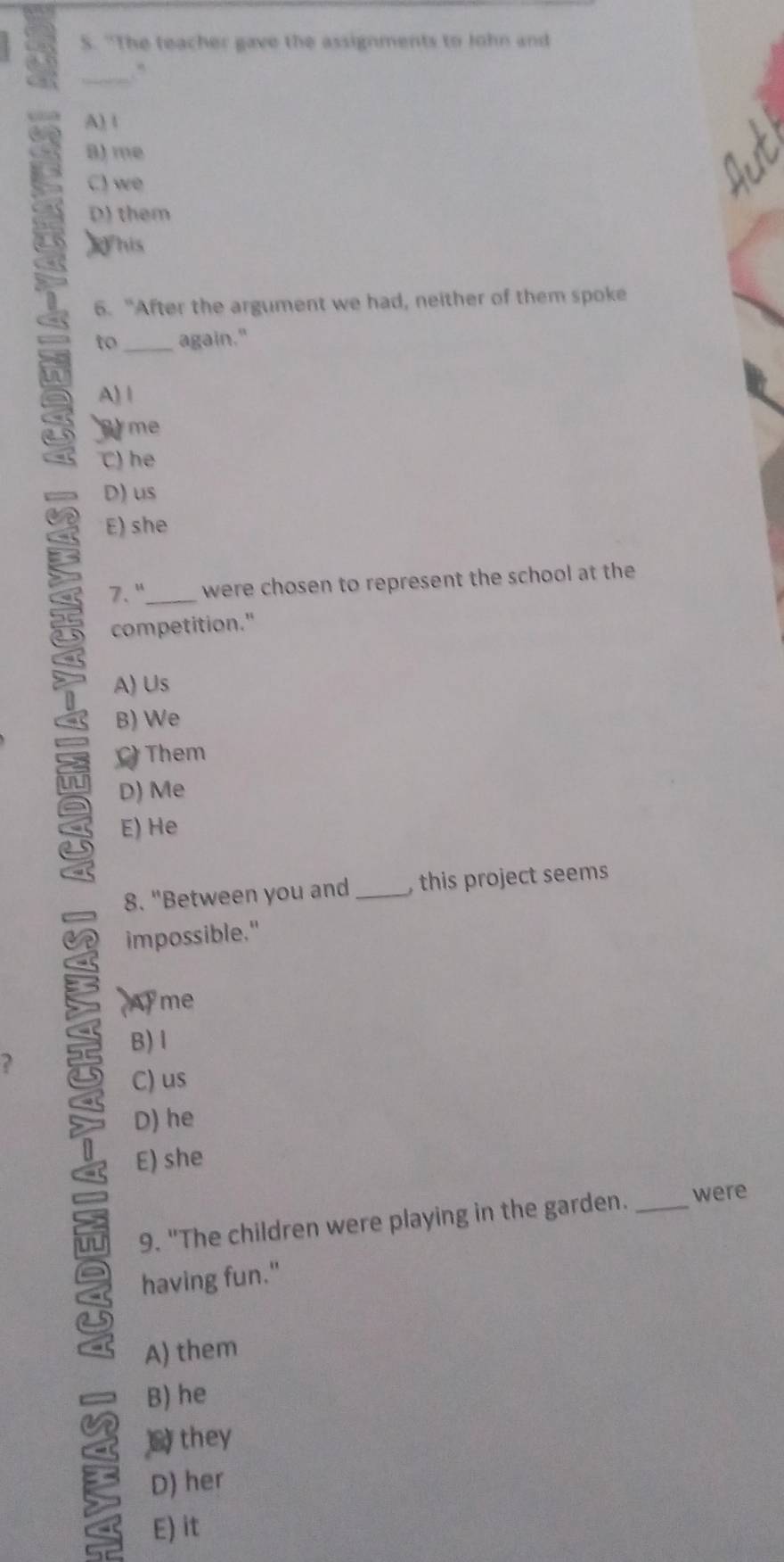 "The teacher gave the assignments to John and
_
A) 1
8) me
C) we
D) them
)his
6. "After the argument we had, neither of them spoke
to again."
a A) 1
me
C) he
D) us
E) she
7. "_ were chosen to represent the school at the
competition."
A) Us
B) We
Them
D) Me
E) He
8. "Between you and _ this project seems 
impossible."
Ayme
B) l
?
C) us
5 D) he
E) she
9. "The children were playing in the garden. _were
having fun."
A) them
B) he
# they
D) her
E) it