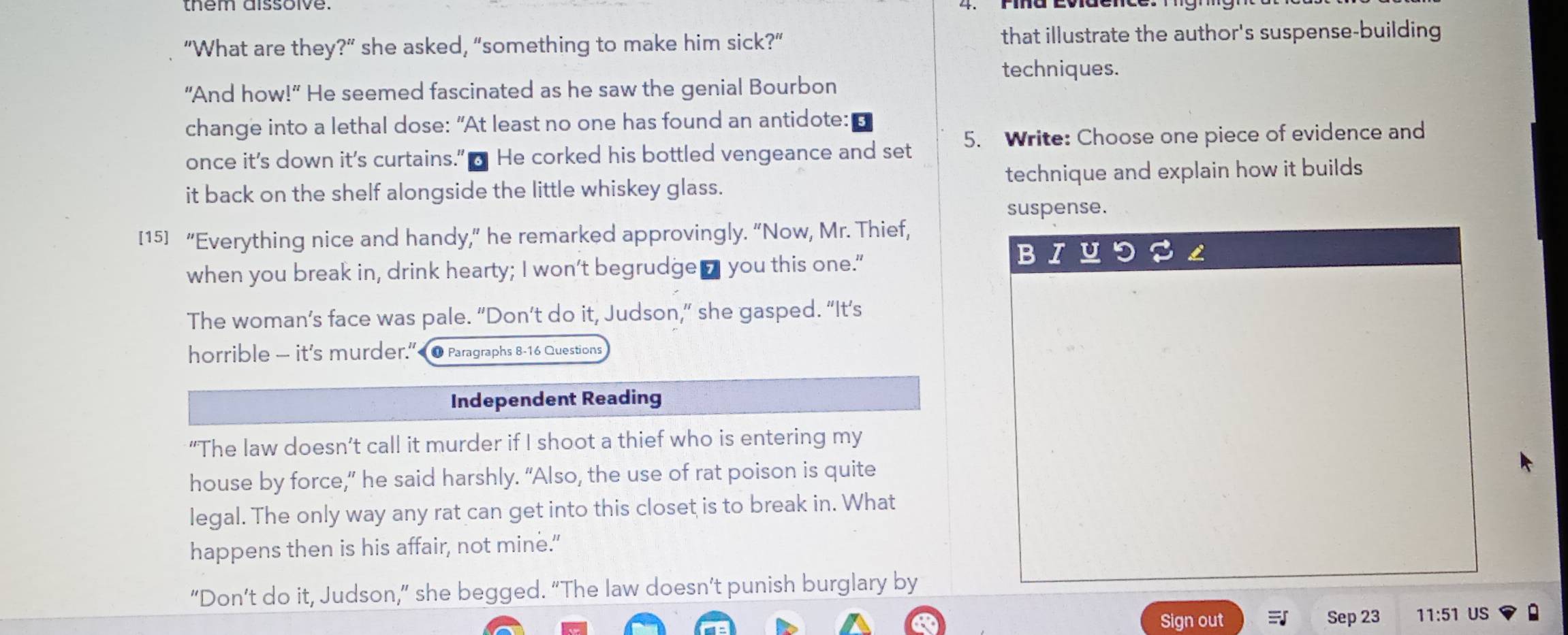 “What are they?” she asked, “something to make him sick?” that illustrate the author's suspense-building 
techniques. 
“And how!” He seemed fascinated as he saw the genial Bourbon 
change into a lethal dose: "At least no one has found an antidote: 
once it’s down it's curtains.” o He corked his bottled vengeance and set 5. Write: Choose one piece of evidence and 
it back on the shelf alongside the little whiskey glass. technique and explain how it builds 
suspense. 
[15] “Everything nice and handy,” he remarked approvingly. “Now, Mr. Thief, 
when you break in, drink hearty; I won't begrudge□ you this one." 
The woman’s face was pale. “Don’t do it, Judson,” she gasped. “It’s 
horrible — it's murder.”