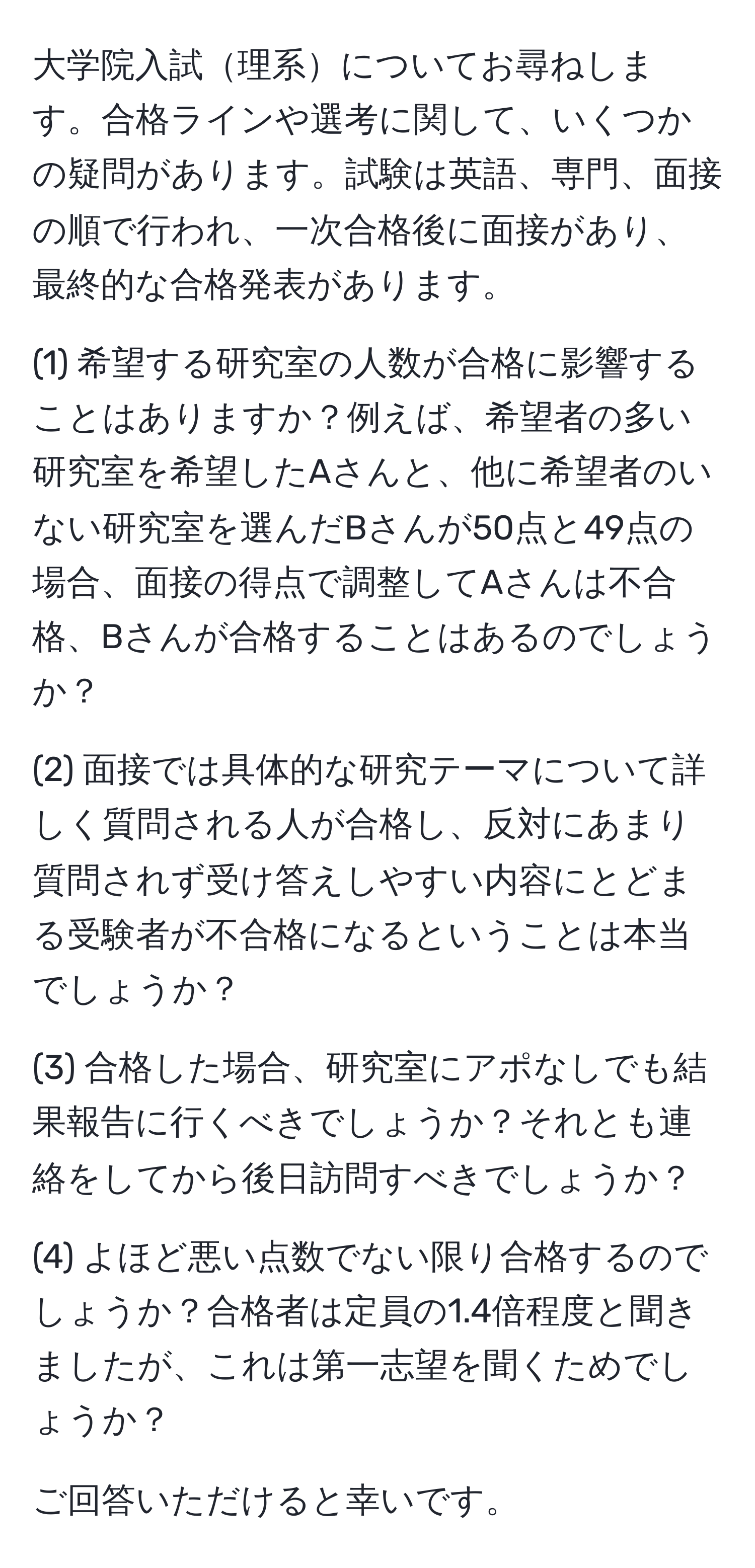 大学院入試理系についてお尋ねします。合格ラインや選考に関して、いくつかの疑問があります。試験は英語、専門、面接の順で行われ、一次合格後に面接があり、最終的な合格発表があります。

(1) 希望する研究室の人数が合格に影響することはありますか？例えば、希望者の多い研究室を希望したAさんと、他に希望者のいない研究室を選んだBさんが50点と49点の場合、面接の得点で調整してAさんは不合格、Bさんが合格することはあるのでしょうか？

(2) 面接では具体的な研究テーマについて詳しく質問される人が合格し、反対にあまり質問されず受け答えしやすい内容にとどまる受験者が不合格になるということは本当でしょうか？

(3) 合格した場合、研究室にアポなしでも結果報告に行くべきでしょうか？それとも連絡をしてから後日訪問すべきでしょうか？

(4) よほど悪い点数でない限り合格するのでしょうか？合格者は定員の1.4倍程度と聞きましたが、これは第一志望を聞くためでしょうか？

ご回答いただけると幸いです。