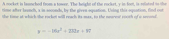 A rocket is launched from a tower. The height of the rocket, y in feet, is related to the 
time after launch, x in seconds, by the given equation. Using this equation, find out 
the time at which the rocket will reach its max, to the nearest 100th of a second.
y=-16x^2+232x+97